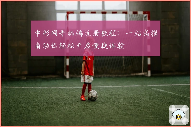 中彩网手机端注册教程：一站式指南助你轻松开启便捷体验