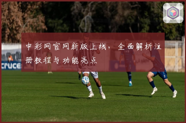 中彩网官网新版上线，全面解析注册教程与功能亮点