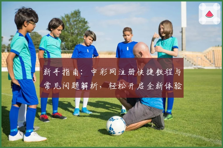 新手指南：中彩网注册快捷教程与常见问题解析，轻松开启全新体验