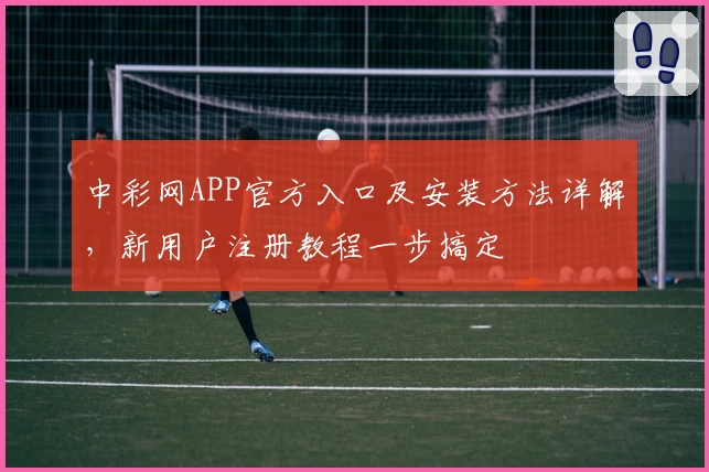 中彩网APP官方入口及安装方法详解，新用户注册教程一步搞定