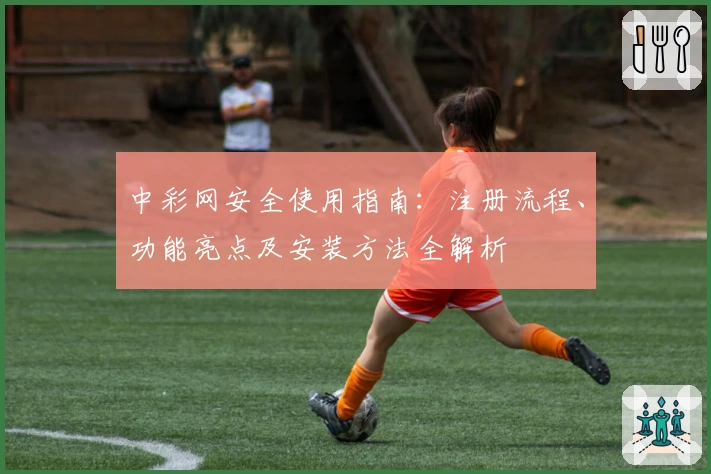 中彩网安全使用指南：注册流程、功能亮点及安装方法全解析