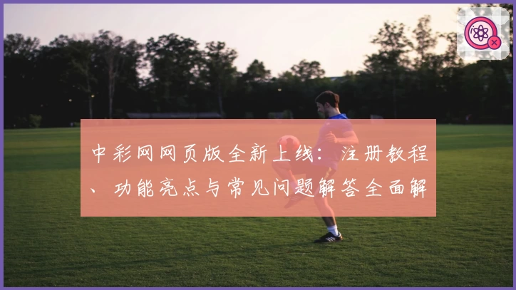 中彩网网页版全新上线：注册教程、功能亮点与常见问题解答全面解析