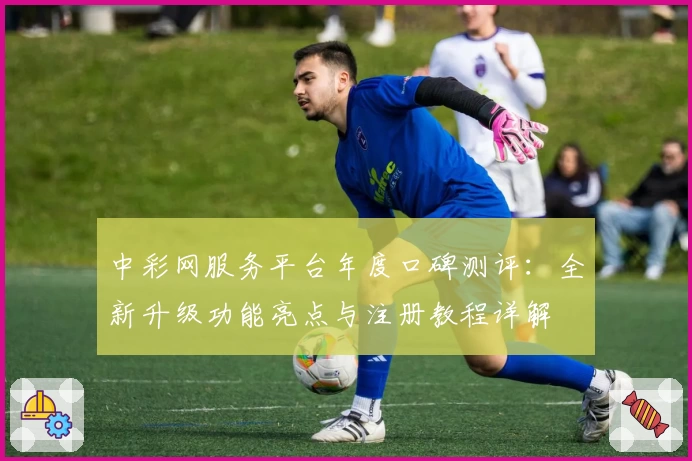 中彩网服务平台年度口碑测评：全新升级功能亮点与注册教程详解