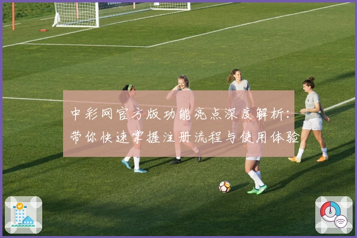 中彩网官方版功能亮点深度解析：带你快速掌握注册流程与使用体验