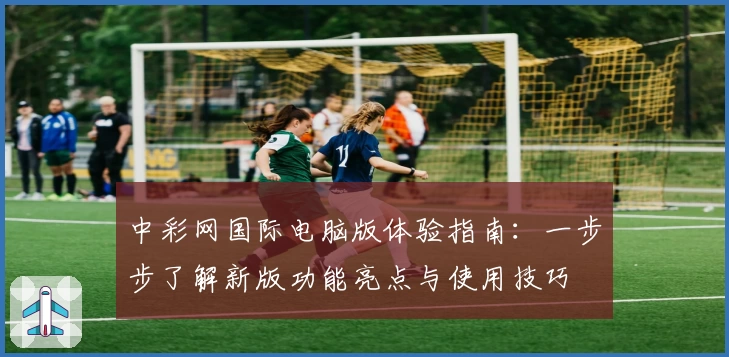 中彩网国际电脑版体验指南：一步步了解新版功能亮点与使用技巧