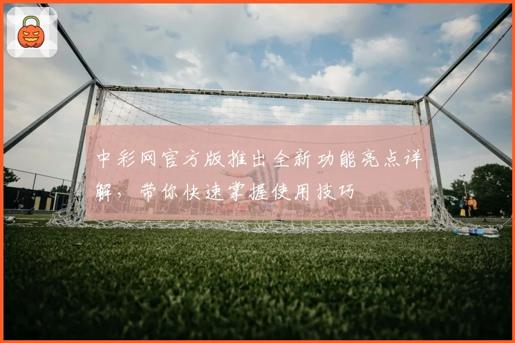 中彩网官方版推出全新功能亮点详解，带你快速掌握使用技巧