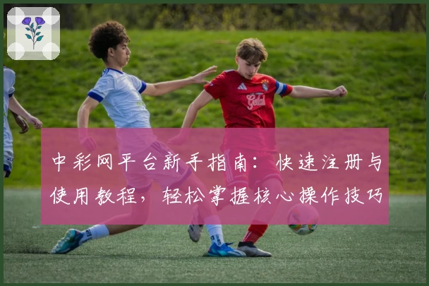 中彩网平台新手指南：快速注册与使用教程，轻松掌握核心操作技巧