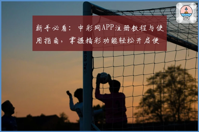 新手必看：中彩网APP注册教程与使用指南，掌握精彩功能轻松开启便捷体验