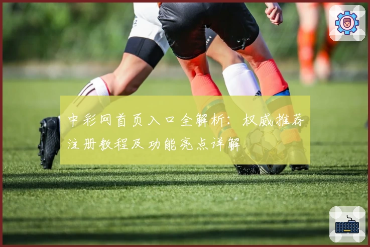 中彩网首页入口全解析：权威推荐注册教程及功能亮点详解