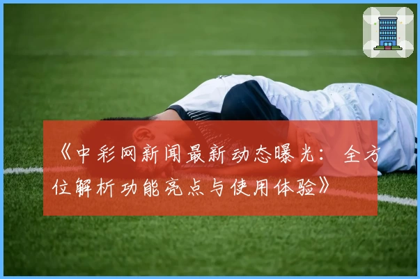 《中彩网新闻最新动态曝光：全方位解析功能亮点与使用体验》