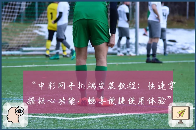 “中彩网手机端安装教程：快速掌握核心功能，畅享便捷使用体验”
