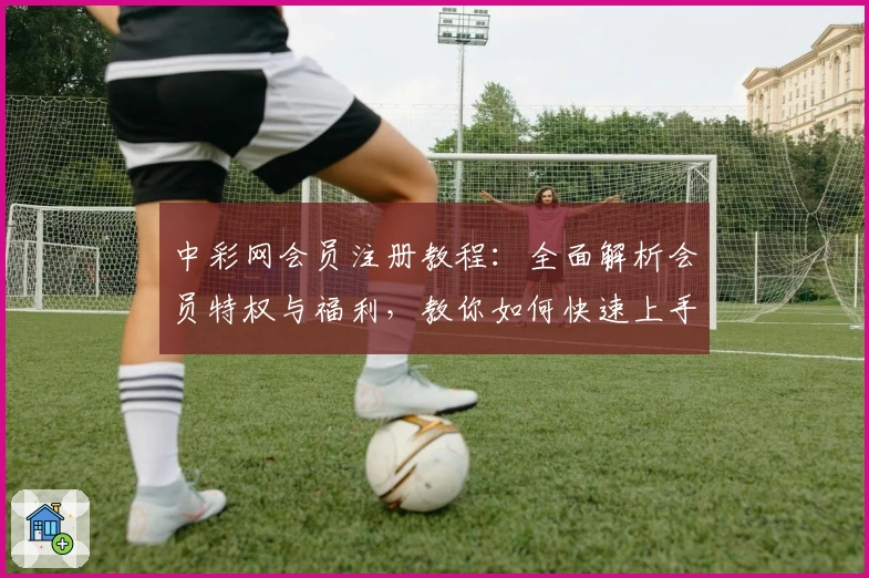 中彩网会员注册教程：全面解析会员特权与福利，教你如何快速上手使用